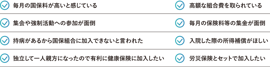 毎月の国保料が高いと感じている 高額な組合費を取られている 集会や強制活動への参加が面倒 毎月の保険料等の集金が面倒 持病があるから国保組合に加入できないと言われた 入院した際の所得補償がほしい 独立して一人親方になったので有利に健康保険に加入したい 労災保険とセットで加入したい