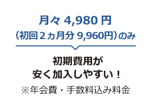 月々4,980円(初回8,800円)のみ 初期費用が安く加入しやすい！ ※年会費・手数料込み料金